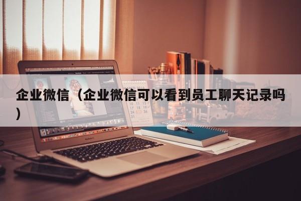 企业微信（企业微信可以看到员工聊天记录吗）