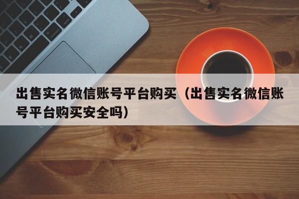 出售实名微信账号平台购买（出售实名微信账号平台购买安全吗）