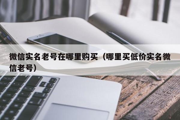 微信实名老号在哪里购买（哪里买低价实名微信老号）